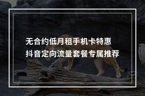 无合约低月租手机卡特惠 抖音定向流量套餐专属推荐