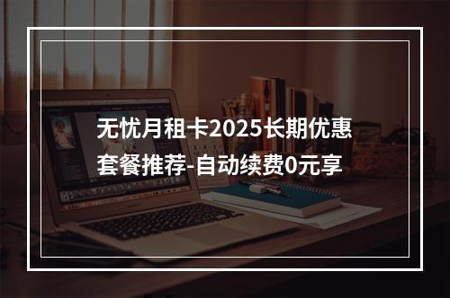 无忧月租卡2025长期优惠套餐推荐-自动续费0元享