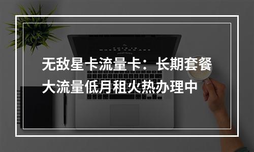 无敌星卡流量卡：长期套餐大流量低月租火热办理中