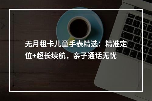 无月租卡儿童手表精选：精准定位+超长续航，亲子通话无忧
