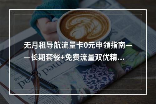 无月租导航流量卡0元申领指南——长期套餐+免费流量双优精选