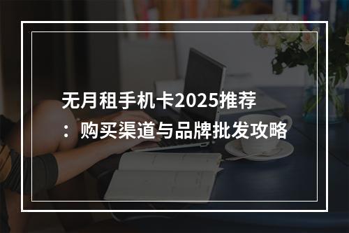 无月租手机卡2025推荐：购买渠道与品牌批发攻略