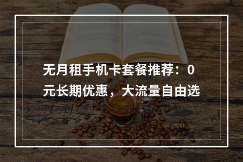 无月租手机卡套餐推荐：0元长期优惠，大流量自由选