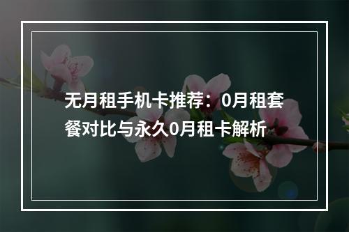 无月租手机卡推荐：0月租套餐对比与永久0月租卡解析