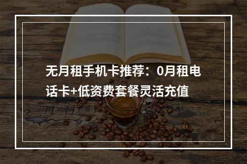 无月租手机卡推荐：0月租电话卡+低资费套餐灵活充值