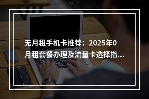 无月租手机卡推荐：2025年0月租套餐办理及流量卡选择指南