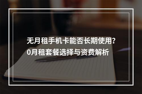 无月租手机卡能否长期使用？0月租套餐选择与资费解析
