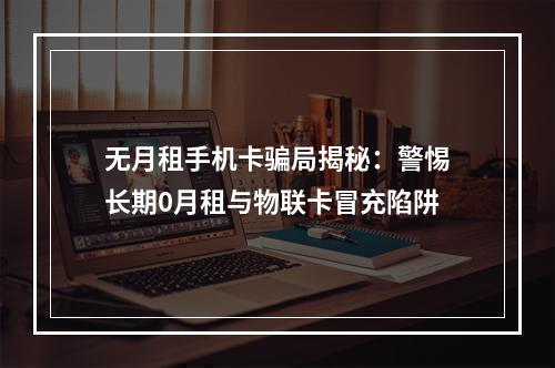 无月租手机卡骗局揭秘：警惕长期0月租与物联卡冒充陷阱