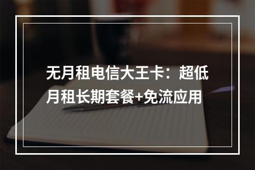 无月租电信大王卡：超低月租长期套餐+免流应用