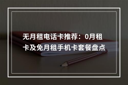 无月租电话卡推荐：0月租卡及免月租手机卡套餐盘点