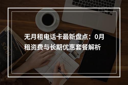 无月租电话卡最新盘点：0月租资费与长期优惠套餐解析