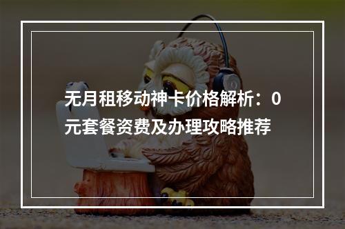 无月租移动神卡价格解析：0元套餐资费及办理攻略推荐