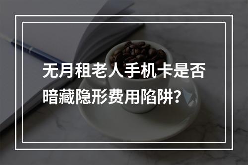 无月租老人手机卡是否暗藏隐形费用陷阱？