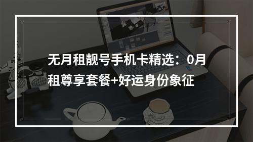 无月租靓号手机卡精选：0月租尊享套餐+好运身份象征