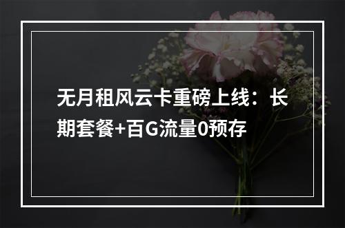 无月租风云卡重磅上线：长期套餐+百G流量0预存