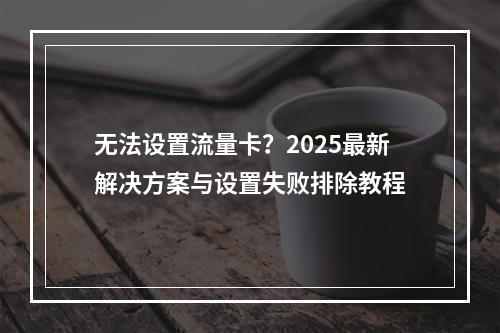 无法设置流量卡？2025最新解决方案与设置失败排除教程