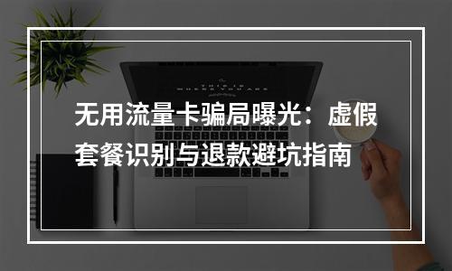 无用流量卡骗局曝光：虚假套餐识别与退款避坑指南