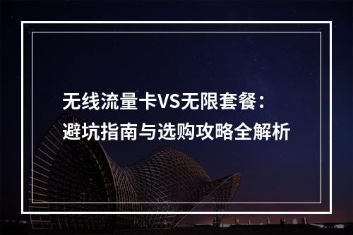 无线流量卡VS无限套餐：避坑指南与选购攻略全解析