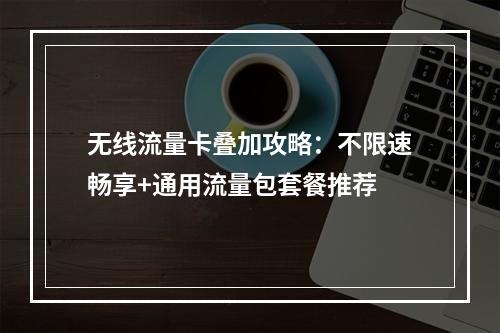 无线流量卡叠加攻略：不限速畅享+通用流量包套餐推荐