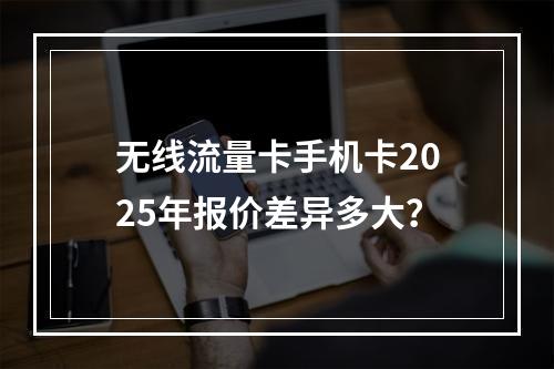 无线流量卡手机卡2025年报价差异多大？