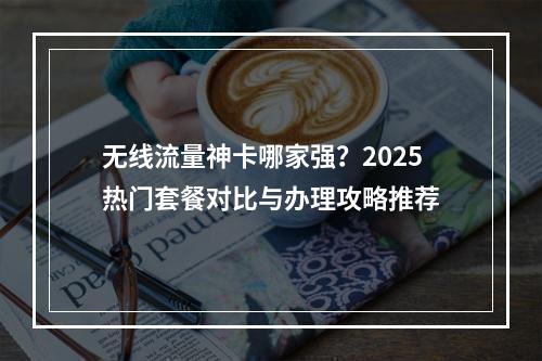无线流量神卡哪家强？2025热门套餐对比与办理攻略推荐