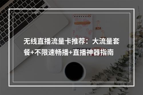 无线直播流量卡推荐：大流量套餐+不限速畅播+直播神器指南