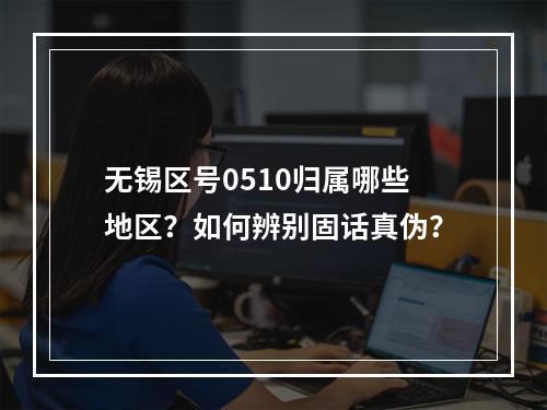 无锡区号0510归属哪些地区？如何辨别固话真伪？
