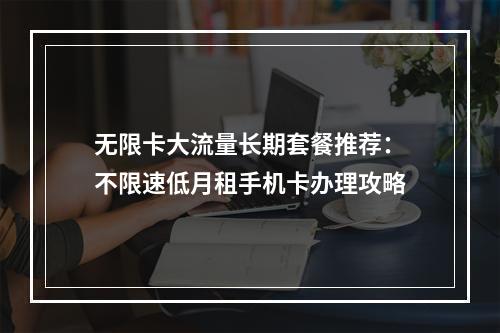 无限卡大流量长期套餐推荐：不限速低月租手机卡办理攻略