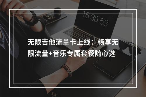 无限吉他流量卡上线：畅享无限流量+音乐专属套餐随心选
