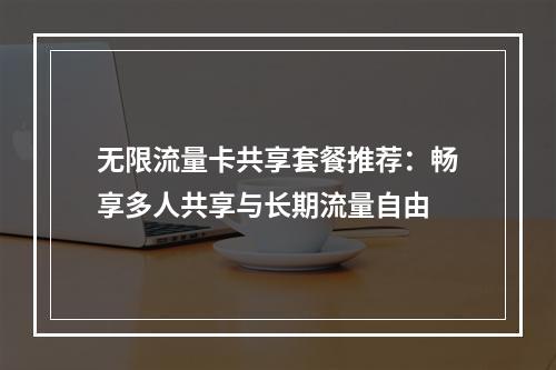 无限流量卡共享套餐推荐：畅享多人共享与长期流量自由