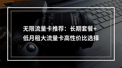 无限流量卡推荐：长期套餐+低月租大流量卡高性价比选择