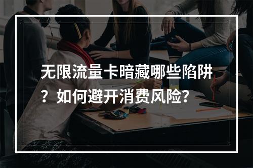 无限流量卡暗藏哪些陷阱？如何避开消费风险？