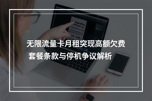 无限流量卡月租突现高额欠费 套餐条款与停机争议解析