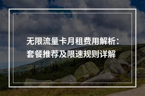 无限流量卡月租费用解析：套餐推荐及限速规则详解
