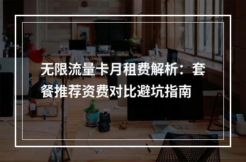 无限流量卡月租费解析：套餐推荐资费对比避坑指南