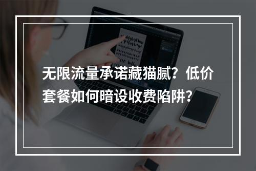 无限流量承诺藏猫腻？低价套餐如何暗设收费陷阱？