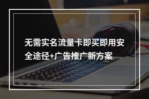 无需实名流量卡即买即用安全途径+广告推广新方案