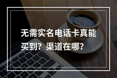 无需实名电话卡真能买到？渠道在哪？