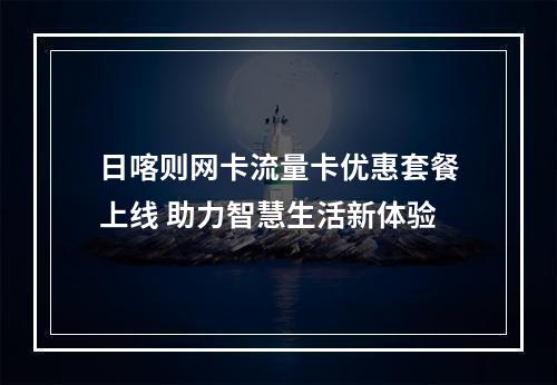 日喀则网卡流量卡优惠套餐上线 助力智慧生活新体验