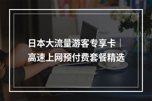 日本大流量游客专享卡｜高速上网预付费套餐精选