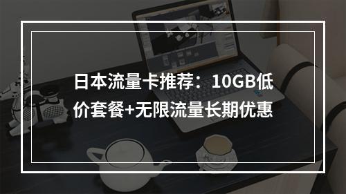 日本流量卡推荐：10GB低价套餐+无限流量长期优惠