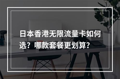 日本香港无限流量卡如何选？哪款套餐更划算？