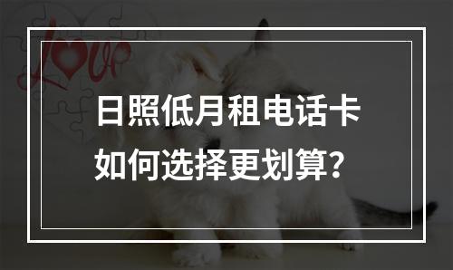 日照低月租电话卡如何选择更划算？