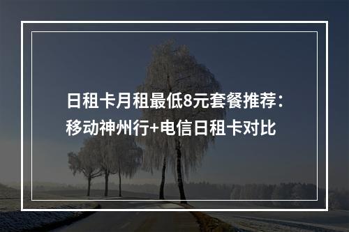 日租卡月租最低8元套餐推荐：移动神州行+电信日租卡对比