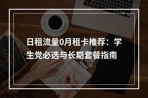 日租流量0月租卡推荐：学生党必选与长期套餐指南
