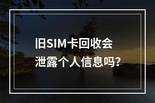 旧SIM卡回收会泄露个人信息吗？
