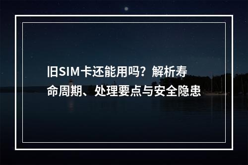 旧SIM卡还能用吗？解析寿命周期、处理要点与安全隐患