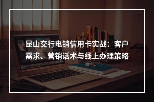 昆山交行电销信用卡实战：客户需求、营销话术与线上办理策略