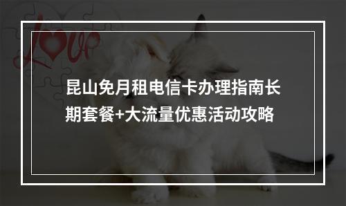昆山免月租电信卡办理指南长期套餐+大流量优惠活动攻略