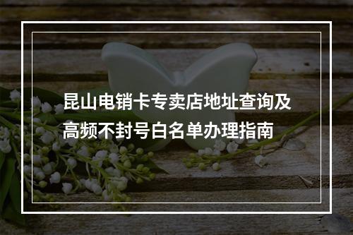 昆山电销卡专卖店地址查询及高频不封号白名单办理指南